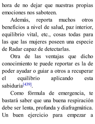 hora de no dejar que nuestras propias
emociones nos saboteen.
Además, reporta muchos otros
beneficios a nivel de salud, paz interior,
equilibrio vital, etc., cosas todas para
las que las mujeres poseen una especie
de Radar capaz de detectarlas.
Otra de las ventajas que dicho
conocimiento te puede reportar es la de
poder ayudar o guiar a otros a recuperar
el equilibrio aplicando esta
sabiduría[439].
Como fórmula de emergencia, te
bastará saber que una buena respiración
debe ser lenta, profunda y diafragmática.
Un buen ejercicio para empezar a
 