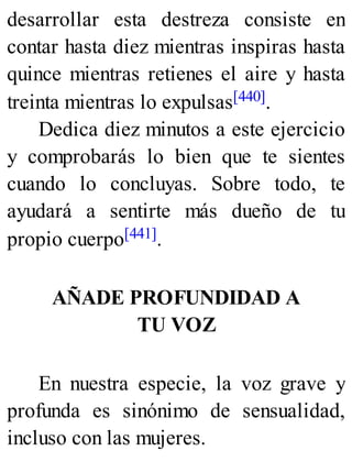 desarrollar esta destreza consiste en
contar hasta diez mientras inspiras hasta
quince mientras retienes el aire y hasta
treinta mientras lo expulsas[440].
Dedica diez minutos a este ejercicio
y comprobarás lo bien que te sientes
cuando lo concluyas. Sobre todo, te
ayudará a sentirte más dueño de tu
propio cuerpo[441].
AÑADE PROFUNDIDAD A
TU VOZ
En nuestra especie, la voz grave y
profunda es sinónimo de sensualidad,
incluso con las mujeres.
 
