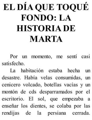 EL DÍA QUE TOQUÉ
FONDO: LA
HISTORIA DE
MARTA
Por un momento, me sentí casi
satisfecho.
La habitación estaba hecha un
desastre. Había velas consumidas, un
cenicero volcado, botellas vacías y un
montón de cds desparramados por el
escritorio. El sol, que empezaba a
enseñar los dientes, se colaba por las
rendijas de la persiana cerrada.
 