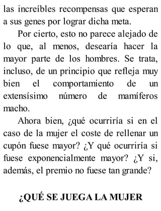 las increíbles recompensas que esperan
a sus genes por lograr dicha meta.
Por cierto, esto no parece alejado de
lo que, al menos, desearía hacer la
mayor parte de los hombres. Se trata,
incluso, de un principio que refleja muy
bien el comportamiento de un
extensísimo número de mamíferos
macho.
Ahora bien, ¿qué ocurriría si en el
caso de la mujer el coste de rellenar un
cupón fuese mayor? ¿Y qué ocurriría si
fuese exponencialmente mayor? ¿Y si,
además, el premio no fuese tan grande?
¿QUÉ SE JUEGA LA MUJER
 