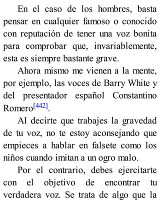 En el caso de los hombres, basta
pensar en cualquier famoso o conocido
con reputación de tener una voz bonita
para comprobar que, invariablemente,
esta es siempre bastante grave.
Ahora mismo me vienen a la mente,
por ejemplo, las voces de Barry White y
del presentador español Constantino
Romero[442].
Al decirte que trabajes la gravedad
de tu voz, no te estoy aconsejando que
empieces a hablar en falsete como los
niños cuando imitan a un ogro malo.
Por el contrario, debes ejercitarte
con el objetivo de encontrar tu
verdadera voz. Se trata de algo que la
 