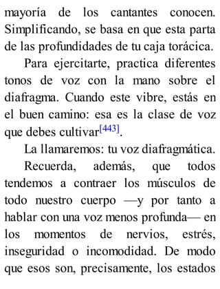 mayoría de los cantantes conocen.
Simplificando, se basa en que esta parta
de las profundidades de tu caja torácica.
Para ejercitarte, practica diferentes
tonos de voz con la mano sobre el
diafragma. Cuando este vibre, estás en
el buen camino: esa es la clase de voz
que debes cultivar[443].
La llamaremos: tu voz diafragmática.
Recuerda, además, que todos
tendemos a contraer los músculos de
todo nuestro cuerpo —y por tanto a
hablar con una voz menos profunda— en
los momentos de nervios, estrés,
inseguridad o incomodidad. De modo
que esos son, precisamente, los estados
 