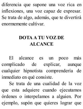 diferencia que supone una voz rica en
inflexiones, una voz capaz de expresar.
Se trata de algo, además, que te divertirá
enormemente cultivar.
DOTA A TU VOZ DE
ALCANCE
El alcance es un poco más
complicado de explicar, aunque
cualquier hipnotista comprendería de
inmediato en qué consiste.
Se trata de una cualidad de la voz
que esta adquiere cuando ejecutamos
órdenes o interpelamos a alguien. Por
ejemplo, supón que quieres lograr que
 