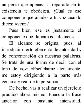 un perro que apenas ha reparado en tu
existencia te obedezca. ¿Cuál es ese
componente que añades a tu voz cuando
dices: «ven»?
Pues bien, ese es justamente el
componente que llamamos «alcance».
El alcance se origina, pues, al
introducir cierto elemento de autoridad y
de concentración en nuestras palabras.
Se trata de una forma de decir con el
tono de voz: «Escúchame atentamente,
me estoy dirigiendo a la parte más
genuina y real de tu persona».
De hecho, vas a realizar un ejercicio
práctico ahora mismo. Enuncia la frase
anterior con bastante intensidad,
 