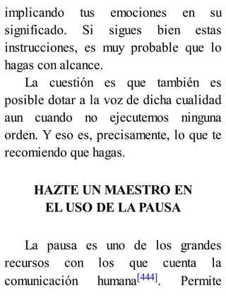 implicando tus emociones en su
significado. Si sigues bien estas
instrucciones, es muy probable que lo
hagas con alcance.
La cuestión es que también es
posible dotar a la voz de dicha cualidad
aun cuando no ejecutemos ninguna
orden. Y eso es, precisamente, lo que te
recomiendo que hagas.
HAZTE UN MAESTRO EN
EL USO DE LA PAUSA
La pausa es uno de los grandes
recursos con los que cuenta la
comunicación humana[444]. Permite
 