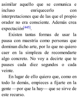 asimilar aquello que se comunica e
incluso enriquecerlo con
interpretaciones que de las que el propio
orador no era consciente. Además crea
expectación[445].
Existen tantas formas de usar la
pausa con maestría como personas que
dominan dicho arte, por lo que no quiero
caer en la simpleza de recomendarte
algo concreto. No voy a decirte que te
pauses cada diez segundos o cada
veinte.
En lugar de ello quiero que, como en
todo lo demás, empieces a fijarte en la
gente —por que la hay— que se sirve de
este recurso.
 