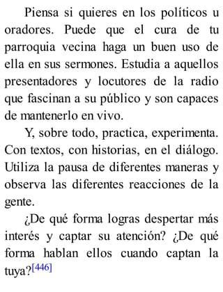Piensa si quieres en los políticos u
oradores. Puede que el cura de tu
parroquia vecina haga un buen uso de
ella en sus sermones. Estudia a aquellos
presentadores y locutores de la radio
que fascinan a su público y son capaces
de mantenerlo en vivo.
Y, sobre todo, practica, experimenta.
Con textos, con historias, en el diálogo.
Utiliza la pausa de diferentes maneras y
observa las diferentes reacciones de la
gente.
¿De qué forma logras despertar más
interés y captar su atención? ¿De qué
forma hablan ellos cuando captan la
tuya?[446]
 