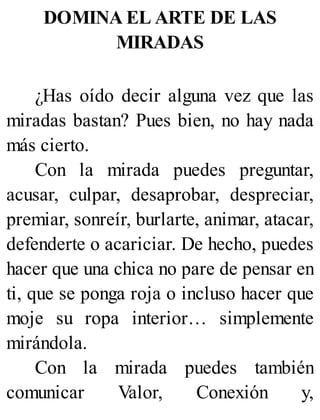 DOMINA EL ARTE DE LAS
MIRADAS
¿Has oído decir alguna vez que las
miradas bastan? Pues bien, no hay nada
más cierto.
Con la mirada puedes preguntar,
acusar, culpar, desaprobar, despreciar,
premiar, sonreír, burlarte, animar, atacar,
defenderte o acariciar. De hecho, puedes
hacer que una chica no pare de pensar en
ti, que se ponga roja o incluso hacer que
moje su ropa interior… simplemente
mirándola.
Con la mirada puedes también
comunicar Valor, Conexión y,
 