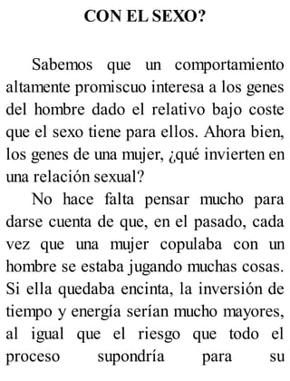 CON EL SEXO?
Sabemos que un comportamiento
altamente promiscuo interesa a los genes
del hombre dado el relativo bajo coste
que el sexo tiene para ellos. Ahora bien,
los genes de una mujer, ¿qué invierten en
una relación sexual?
No hace falta pensar mucho para
darse cuenta de que, en el pasado, cada
vez que una mujer copulaba con un
hombre se estaba jugando muchas cosas.
Si ella quedaba encinta, la inversión de
tiempo y energía serían mucho mayores,
al igual que el riesgo que todo el
proceso supondría para su
 