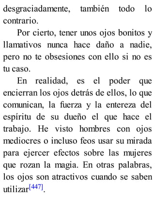 desgraciadamente, también todo lo
contrario.
Por cierto, tener unos ojos bonitos y
llamativos nunca hace daño a nadie,
pero no te obsesiones con ello si no es
tu caso.
En realidad, es el poder que
encierran los ojos detrás de ellos, lo que
comunican, la fuerza y la entereza del
espíritu de su dueño el que hace el
trabajo. He visto hombres con ojos
mediocres o incluso feos usar su mirada
para ejercer efectos sobre las mujeres
que rozan la magia. En otras palabras,
los ojos son atractivos cuando se saben
utilizar[447].
 