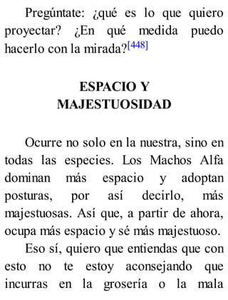 Pregúntate: ¿qué es lo que quiero
proyectar? ¿En qué medida puedo
hacerlo con la mirada?[448]
ESPACIO Y
MAJESTUOSIDAD
Ocurre no solo en la nuestra, sino en
todas las especies. Los Machos Alfa
dominan más espacio y adoptan
posturas, por así decirlo, más
majestuosas. Así que, a partir de ahora,
ocupa más espacio y sé más majestuoso.
Eso sí, quiero que entiendas que con
esto no te estoy aconsejando que
incurras en la grosería o la mala
 