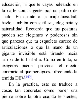 educación, ni que te vayas peleando en
la calle con la gente por un palmo de
suelo. En cuanto a la majestuosidad,
hazlo también con sutileza, elegancia y
naturalidad. Recuerda que tus posturas
pueden ser elegantes y poderosas sin
que parezca que tu esqueleto carece de
articulaciones o que la mano de un
gigante invisible está tirando hacia
arriba de tu barbilla. Como en todo, si
exageras puedes provocar el efecto
contrario al que persigues, ofreciendo la
temida DEV[449].
En la práctica, esto se traduce a
cosas tan concretas como poner una
pierna sobre la otra cuando te sientes,
 