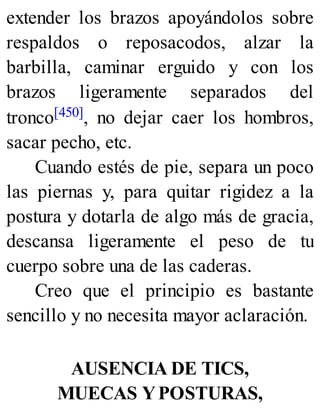 extender los brazos apoyándolos sobre
respaldos o reposacodos, alzar la
barbilla, caminar erguido y con los
brazos ligeramente separados del
tronco[450], no dejar caer los hombros,
sacar pecho, etc.
Cuando estés de pie, separa un poco
las piernas y, para quitar rigidez a la
postura y dotarla de algo más de gracia,
descansa ligeramente el peso de tu
cuerpo sobre una de las caderas.
Creo que el principio es bastante
sencillo y no necesita mayor aclaración.
AUSENCIA DE TICS,
MUECAS YPOSTURAS,
 
