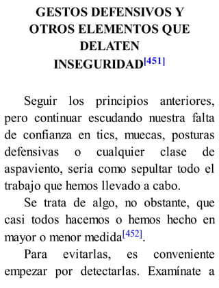 GESTOS DEFENSIVOS Y
OTROS ELEMENTOS QUE
DELATEN
INSEGURIDAD[451]
Seguir los principios anteriores,
pero continuar escudando nuestra falta
de confianza en tics, muecas, posturas
defensivas o cualquier clase de
aspaviento, sería como sepultar todo el
trabajo que hemos llevado a cabo.
Se trata de algo, no obstante, que
casi todos hacemos o hemos hecho en
mayor o menor medida[452].
Para evitarlas, es conveniente
empezar por detectarlas. Examínate a
 