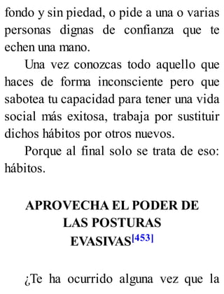 fondo y sin piedad, o pide a una o varias
personas dignas de confianza que te
echen una mano.
Una vez conozcas todo aquello que
haces de forma inconsciente pero que
sabotea tu capacidad para tener una vida
social más exitosa, trabaja por sustituir
dichos hábitos por otros nuevos.
Porque al final solo se trata de eso:
hábitos.
APROVECHA EL PODER DE
LAS POSTURAS
EVASIVAS[453]
¿Te ha ocurrido alguna vez que la
 