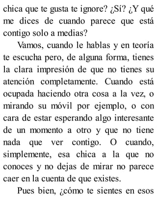 chica que te gusta te ignore? ¿Sí? ¿Y qué
me dices de cuando parece que está
contigo solo a medias?
Vamos, cuando le hablas y en teoría
te escucha pero, de alguna forma, tienes
la clara impresión de que no tienes su
atención completamente. Cuando está
ocupada haciendo otra cosa a la vez, o
mirando su móvil por ejemplo, o con
cara de estar esperando algo interesante
de un momento a otro y que no tiene
nada que ver contigo. O cuando,
simplemente, esa chica a la que no
conoces y no dejas de mirar no parece
caer en la cuenta de que existes.
Pues bien, ¿cómo te sientes en esos
 