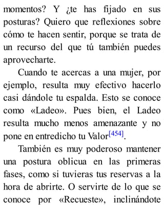momentos? Y ¿te has fijado en sus
posturas? Quiero que reflexiones sobre
cómo te hacen sentir, porque se trata de
un recurso del que tú también puedes
aprovecharte.
Cuando te acercas a una mujer, por
ejemplo, resulta muy efectivo hacerlo
casi dándole tu espalda. Esto se conoce
como «Ladeo». Pues bien, el Ladeo
resulta mucho menos amenazante y no
pone en entredicho tu Valor[454].
También es muy poderoso mantener
una postura oblicua en las primeras
fases, como si tuvieras tus reservas a la
hora de abrirte. O servirte de lo que se
conoce por «Recueste», inclinándote
 