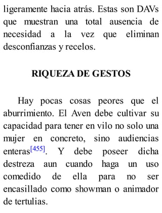 ligeramente hacia atrás. Estas son DAVs
que muestran una total ausencia de
necesidad a la vez que eliminan
desconfianzas y recelos.
RIQUEZA DE GESTOS
Hay pocas cosas peores que el
aburrimiento. El Aven debe cultivar su
capacidad para tener en vilo no solo una
mujer en concreto, sino audiencias
enteras[455]. Y debe poseer dicha
destreza aun cuando haga un uso
comedido de ella para no ser
encasillado como showman o animador
de tertulias.
 