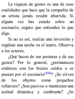 La riqueza de gestos es una de esas
cualidades que hace que la compañía de
un artista jamás resulte aburrida. Si
alguna vez has estado sobre un
escenario, seguro que entiendes lo que
digo.
Si no es así, realiza una inversión y
regálate una noche en el teatro. Observa
a los actores.
¿Qué hacen de sus posturas y de sus
gestos? Por lo general, ¿permanecen
estáticos con los brazos caídos o se
pasean por el escenario[456]? ¿Se sirven
de los objetos como pequeños
refuerzos? ¿Son pasivos o mantienen una
actitud dinámica y cambiante? ¿Se
 