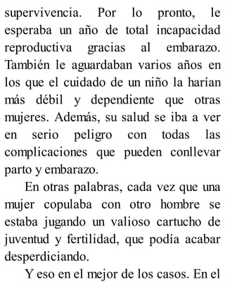 supervivencia. Por lo pronto, le
esperaba un año de total incapacidad
reproductiva gracias al embarazo.
También le aguardaban varios años en
los que el cuidado de un niño la harían
más débil y dependiente que otras
mujeres. Además, su salud se iba a ver
en serio peligro con todas las
complicaciones que pueden conllevar
parto y embarazo.
En otras palabras, cada vez que una
mujer copulaba con otro hombre se
estaba jugando un valioso cartucho de
juventud y fertilidad, que podía acabar
desperdiciando.
Y eso en el mejor de los casos. En el
 