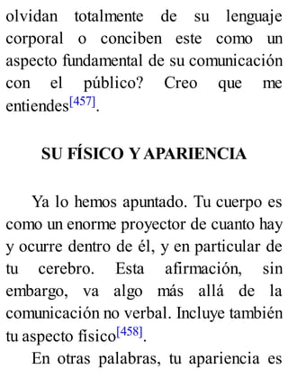 olvidan totalmente de su lenguaje
corporal o conciben este como un
aspecto fundamental de su comunicación
con el público? Creo que me
entiendes[457].
SU FÍSICO YAPARIENCIA
Ya lo hemos apuntado. Tu cuerpo es
como un enorme proyector de cuanto hay
y ocurre dentro de él, y en particular de
tu cerebro. Esta afirmación, sin
embargo, va algo más allá de la
comunicación no verbal. Incluye también
tu aspecto físico[458].
En otras palabras, tu apariencia es
 