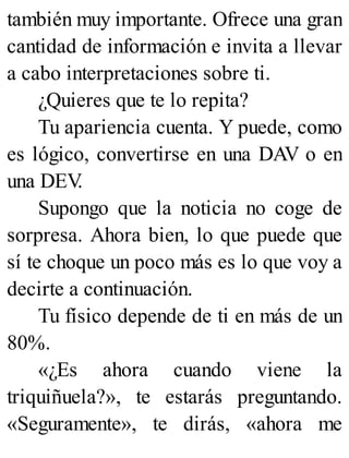 también muy importante. Ofrece una gran
cantidad de información e invita a llevar
a cabo interpretaciones sobre ti.
¿Quieres que te lo repita?
Tu apariencia cuenta. Y puede, como
es lógico, convertirse en una DAV o en
una DEV
.
Supongo que la noticia no coge de
sorpresa. Ahora bien, lo que puede que
sí te choque un poco más es lo que voy a
decirte a continuación.
Tu físico depende de ti en más de un
80%.
«¿Es ahora cuando viene la
triquiñuela?», te estarás preguntando.
«Seguramente», te dirás, «ahora me
 