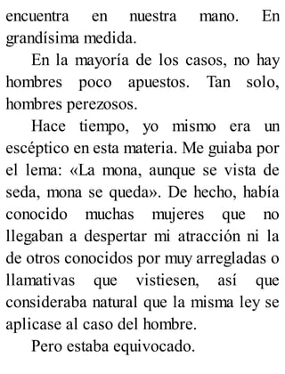 encuentra en nuestra mano. En
grandísima medida.
En la mayoría de los casos, no hay
hombres poco apuestos. Tan solo,
hombres perezosos.
Hace tiempo, yo mismo era un
escéptico en esta materia. Me guiaba por
el lema: «La mona, aunque se vista de
seda, mona se queda». De hecho, había
conocido muchas mujeres que no
llegaban a despertar mi atracción ni la
de otros conocidos por muy arregladas o
llamativas que vistiesen, así que
consideraba natural que la misma ley se
aplicase al caso del hombre.
Pero estaba equivocado.
 