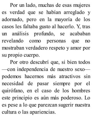 Por un lado, muchas de esas mujeres
es verdad que se habían arreglado y
adornado, pero en la mayoría de los
casos les faltaba gusto al hacerlo. Y, tras
un análisis profundo, se acababan
revelando como personas que no
mostraban verdadero respeto y amor por
su propio cuerpo.
Por otro descubrí que, si bien todos
—con independencia de nuestro sexo—
podemos hacernos más atractivos sin
necesidad de pasar siempre por el
quirófano, en el caso de los hombres
este principio es aún más poderoso. Lo
es pese a lo que parezcan sugerir nuestra
cultura o las apariencias.
 