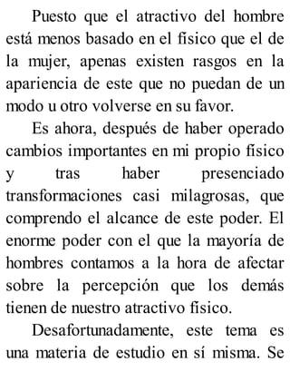 Puesto que el atractivo del hombre
está menos basado en el físico que el de
la mujer, apenas existen rasgos en la
apariencia de este que no puedan de un
modo u otro volverse en su favor.
Es ahora, después de haber operado
cambios importantes en mi propio físico
y tras haber presenciado
transformaciones casi milagrosas, que
comprendo el alcance de este poder. El
enorme poder con el que la mayoría de
hombres contamos a la hora de afectar
sobre la percepción que los demás
tienen de nuestro atractivo físico.
Desafortunadamente, este tema es
una materia de estudio en sí misma. Se
 