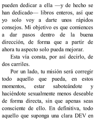 pueden dedicar a ella —y de hecho se
han dedicado— libros enteros, así que
yo solo voy a darte unos rápidos
consejos. Mi objetivo es que comiences
a dar pasos dentro de la buena
dirección, de forma que a partir de
ahora tu aspecto solo pueda mejorar.
Esta vía consta, por así decirlo, de
dos carriles.
Por un lado, tu misión será corregir
todo aquello que pueda, en estos
momentos, estar saboteándote y
haciéndote sexualmente menos deseable
de forma directa, sin que apenas seas
consciente de ello. En definitiva, todo
aquello que suponga una clara DEV en
 