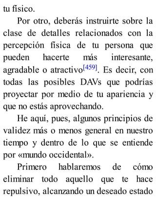 tu físico.
Por otro, deberás instruirte sobre la
clase de detalles relacionados con la
percepción física de tu persona que
pueden hacerte más interesante,
agradable o atractivo[459]. Es decir, con
todas las posibles DAVs que podrías
proyectar por medio de tu apariencia y
que no estás aprovechando.
He aquí, pues, algunos principios de
validez más o menos general en nuestro
tiempo y dentro de lo que se entiende
por «mundo occidental».
Primero hablaremos de cómo
eliminar todo aquello que te hace
repulsivo, alcanzando un deseado estado
 