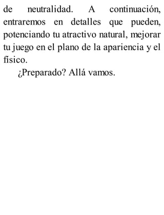 de neutralidad. A continuación,
entraremos en detalles que pueden,
potenciando tu atractivo natural, mejorar
tu juego en el plano de la apariencia y el
físico.
¿Preparado? Allá vamos.
 