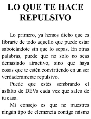 LO QUE TE HACE
REPULSIVO
Lo primero, ya hemos dicho que es
librarte de todo aquello que puede estar
saboteándote sin que lo sepas. En otras
palabras, puede que no solo no seas
demasiado atractivo, sino que haya
cosas que te estén convirtiendo en un ser
verdaderamente repulsivo.
Puede que estés sembrando el
asfalto de DEVs cada vez que sales de
tu casa.
Mi consejo es que no muestres
ningún tipo de clemencia contigo mismo
 