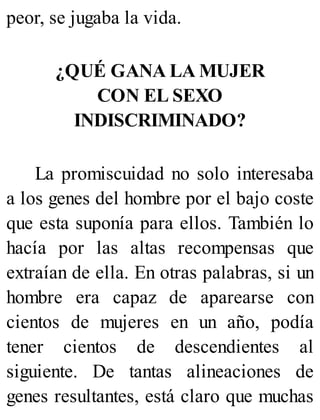 peor, se jugaba la vida.
¿QUÉ GANA LA MUJER
CON EL SEXO
INDISCRIMINADO?
La promiscuidad no solo interesaba
a los genes del hombre por el bajo coste
que esta suponía para ellos. También lo
hacía por las altas recompensas que
extraían de ella. En otras palabras, si un
hombre era capaz de aparearse con
cientos de mujeres en un año, podía
tener cientos de descendientes al
siguiente. De tantas alineaciones de
genes resultantes, está claro que muchas
 