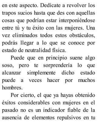 en este aspecto. Dedícate a revolver los
trapos sucios hasta que des con aquellas
cosas que podrían estar interponiéndose
entre tú y tu éxito con las mujeres. Una
vez eliminados todos estos obstáculos,
podrás llegar a lo que se conoce por
estado de neutralidad física.
Puede que en principio suene algo
soso, pero te sorprendería lo que
alcanzar simplemente dicho estado
puede a veces hacer por muchos
hombres.
Por cierto, el que ya hayas obtenido
éxitos considerables con mujeres en el
pasado no es un indicador fiable de la
ausencia de elementos repulsivos en tu
 