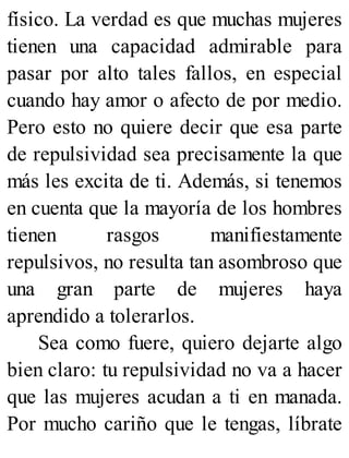 físico. La verdad es que muchas mujeres
tienen una capacidad admirable para
pasar por alto tales fallos, en especial
cuando hay amor o afecto de por medio.
Pero esto no quiere decir que esa parte
de repulsividad sea precisamente la que
más les excita de ti. Además, si tenemos
en cuenta que la mayoría de los hombres
tienen rasgos manifiestamente
repulsivos, no resulta tan asombroso que
una gran parte de mujeres haya
aprendido a tolerarlos.
Sea como fuere, quiero dejarte algo
bien claro: tu repulsividad no va a hacer
que las mujeres acudan a ti en manada.
Por mucho cariño que le tengas, líbrate
 