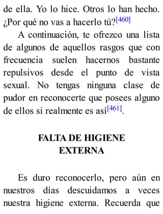 de ella. Yo lo hice. Otros lo han hecho.
¿Por qué no vas a hacerlo tú?[460]
A continuación, te ofrezco una lista
de algunos de aquellos rasgos que con
frecuencia suelen hacernos bastante
repulsivos desde el punto de vista
sexual. No tengas ninguna clase de
pudor en reconocerte que posees alguno
de ellos si realmente es así[461].
FALTA DE HIGIENE
EXTERNA
Es duro reconocerlo, pero aún en
nuestros días descuidamos a veces
nuestra higiene externa. Recuerda que
 