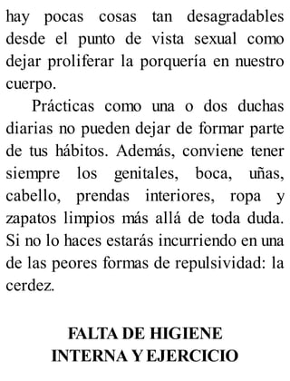 hay pocas cosas tan desagradables
desde el punto de vista sexual como
dejar proliferar la porquería en nuestro
cuerpo.
Prácticas como una o dos duchas
diarias no pueden dejar de formar parte
de tus hábitos. Además, conviene tener
siempre los genitales, boca, uñas,
cabello, prendas interiores, ropa y
zapatos limpios más allá de toda duda.
Si no lo haces estarás incurriendo en una
de las peores formas de repulsividad: la
cerdez.
FALTA DE HIGIENE
INTERNA YEJERCICIO
 