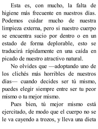 Esta es, con mucho, la falta de
higiene más frecuente en nuestros días.
Podemos cuidar mucho de nuestra
limpieza externa, pero si nuestro cuerpo
se encuentra sucio por dentro o en un
estado de forma deplorable, esto se
traducirá rápidamente en una caída en
picado de nuestro atractivo natural.
No olvides que —adoptando uno de
los clichés más horribles de nuestros
días— cuando decides ser tú mismo,
puedes elegir siempre entre ser tu peor
mismo o tu mejor mismo.
Pues bien, tú mejor mismo está
ejercitado, de modo que el cuerpo no se
le va cayendo a trozos, y lleva una dieta
 