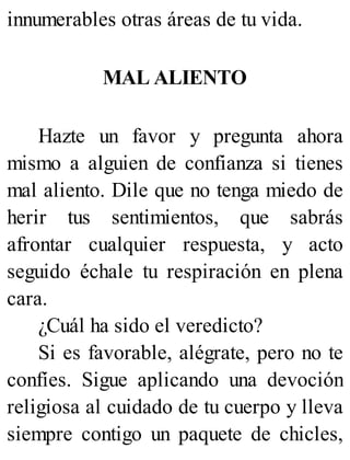 innumerables otras áreas de tu vida.
MAL ALIENTO
Hazte un favor y pregunta ahora
mismo a alguien de confianza si tienes
mal aliento. Dile que no tenga miedo de
herir tus sentimientos, que sabrás
afrontar cualquier respuesta, y acto
seguido échale tu respiración en plena
cara.
¿Cuál ha sido el veredicto?
Si es favorable, alégrate, pero no te
confíes. Sigue aplicando una devoción
religiosa al cuidado de tu cuerpo y lleva
siempre contigo un paquete de chicles,
 