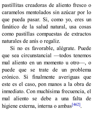 pastillitas creadoras de aliento fresco o
caramelos mentolados sin azúcar por lo
que pueda pasar. Si, como yo, eres un
fanático de la salud natural, usa cosas
como pastillas compuestas de extractos
naturales de anís o regaliz.
Si no es favorable, alégrate. Puede
que sea circunstancial —todos tenemos
mal aliento en un momento u otro—, o
puede que se trate de un problema
crónico. Si finalmente averiguas que
este es el caso, pon manos a la obra de
inmediato. Con muchísima frecuencia, el
mal aliento se debe a una falta de
higiene externa, interna o ambas[462].
 