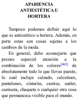 APARIENCIA
ANTIESTÉTICA U
HORTERA
Tampoco podemos definir aquí lo
que es antiestético u hortera. Además, en
parte estas son cosas sujetas a los
cambios de la moda.
En general, debo aconsejarte que
prestes especial atención a la
combinación de los colores[463] de
absolutamente todo lo que llevas puesto,
lo cual incluye calzado, calcetines,
pantalones, cinturón, camisa, suéter,
camiseta, chaqueta o cualquier otra cosa
que permanezca visible para el mundo.
 