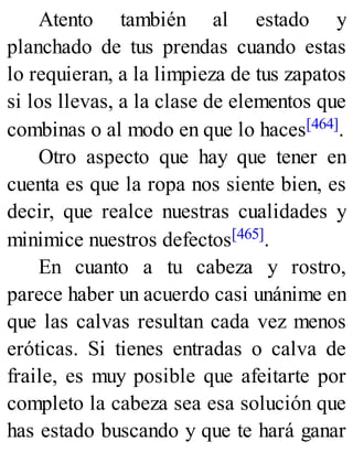 Atento también al estado y
planchado de tus prendas cuando estas
lo requieran, a la limpieza de tus zapatos
si los llevas, a la clase de elementos que
combinas o al modo en que lo haces[464].
Otro aspecto que hay que tener en
cuenta es que la ropa nos siente bien, es
decir, que realce nuestras cualidades y
minimice nuestros defectos[465].
En cuanto a tu cabeza y rostro,
parece haber un acuerdo casi unánime en
que las calvas resultan cada vez menos
eróticas. Si tienes entradas o calva de
fraile, es muy posible que afeitarte por
completo la cabeza sea esa solución que
has estado buscando y que te hará ganar
 