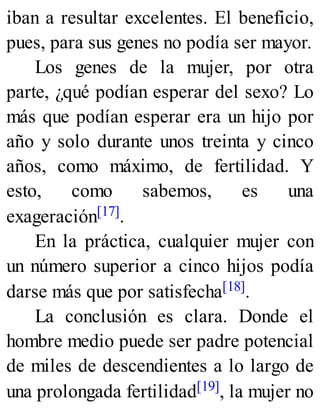 iban a resultar excelentes. El beneficio,
pues, para sus genes no podía ser mayor.
Los genes de la mujer, por otra
parte, ¿qué podían esperar del sexo? Lo
más que podían esperar era un hijo por
año y solo durante unos treinta y cinco
años, como máximo, de fertilidad. Y
esto, como sabemos, es una
exageración[17].
En la práctica, cualquier mujer con
un número superior a cinco hijos podía
darse más que por satisfecha[18].
La conclusión es clara. Donde el
hombre medio puede ser padre potencial
de miles de descendientes a lo largo de
una prolongada fertilidad[19], la mujer no
 