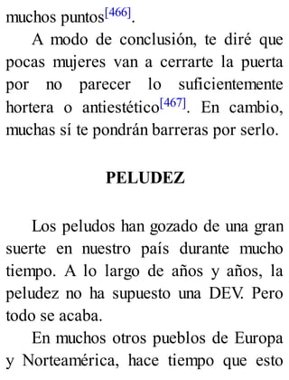 muchos puntos[466].
A modo de conclusión, te diré que
pocas mujeres van a cerrarte la puerta
por no parecer lo suficientemente
hortera o antiestético[467]. En cambio,
muchas sí te pondrán barreras por serlo.
PELUDEZ
Los peludos han gozado de una gran
suerte en nuestro país durante mucho
tiempo. A lo largo de años y años, la
peludez no ha supuesto una DEV
. Pero
todo se acaba.
En muchos otros pueblos de Europa
y Norteamérica, hace tiempo que esto
 