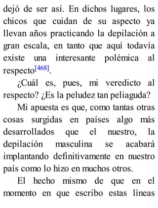 dejó de ser así. En dichos lugares, los
chicos que cuidan de su aspecto ya
llevan años practicando la depilación a
gran escala, en tanto que aquí todavía
existe una interesante polémica al
respecto[468].
¿Cuál es, pues, mi veredicto al
respecto? ¿Es la peludez tan peliaguda?
Mi apuesta es que, como tantas otras
cosas surgidas en países algo más
desarrollados que el nuestro, la
depilación masculina se acabará
implantando definitivamente en nuestro
país como lo hizo en muchos otros.
El hecho mismo de que en el
momento en que escribo estas líneas
 
