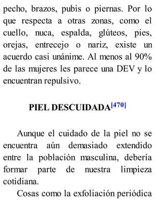 pecho, brazos, pubis o piernas. Por lo
que respecta a otras zonas, como el
cuello, nuca, espalda, glúteos, pies,
orejas, entrecejo o nariz, existe un
acuerdo casi unánime. Al menos al 90%
de las mujeres les parece una DEV y lo
encuentran repulsivo.
PIEL DESCUIDADA[470]
Aunque el cuidado de la piel no se
encuentra aún demasiado extendido
entre la población masculina, debería
formar parte de nuestra limpieza
cotidiana.
Cosas como la exfoliación periódica
 