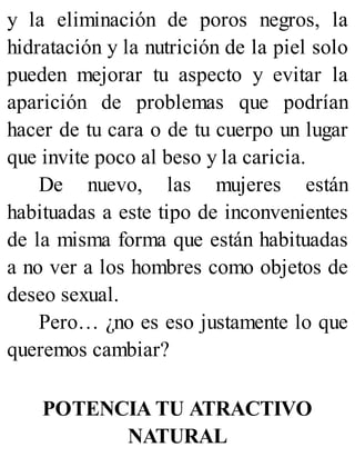 y la eliminación de poros negros, la
hidratación y la nutrición de la piel solo
pueden mejorar tu aspecto y evitar la
aparición de problemas que podrían
hacer de tu cara o de tu cuerpo un lugar
que invite poco al beso y la caricia.
De nuevo, las mujeres están
habituadas a este tipo de inconvenientes
de la misma forma que están habituadas
a no ver a los hombres como objetos de
deseo sexual.
Pero… ¿no es eso justamente lo que
queremos cambiar?
POTENCIA TU ATRACTIVO
NATURAL
 