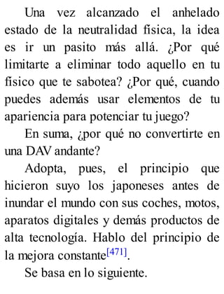 Una vez alcanzado el anhelado
estado de la neutralidad física, la idea
es ir un pasito más allá. ¿Por qué
limitarte a eliminar todo aquello en tu
físico que te sabotea? ¿Por qué, cuando
puedes además usar elementos de tu
apariencia para potenciar tu juego?
En suma, ¿por qué no convertirte en
una DAV andante?
Adopta, pues, el principio que
hicieron suyo los japoneses antes de
inundar el mundo con sus coches, motos,
aparatos digitales y demás productos de
alta tecnología. Hablo del principio de
la mejora constante[471].
Se basa en lo siguiente.
 