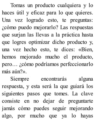 Tomas un producto cualquiera y lo
haces útil y eficaz para lo que quieres.
Una vez logrado esto, te preguntas:
¿cómo puedo mejorarlo? Las respuestas
que surjan las llevas a la práctica hasta
que logres optimizar dicho producto y,
una vez hecho esto, te dices: «Bien,
hemos mejorado mucho el producto,
pero… ¿cómo podríamos perfeccionarlo
más aún?».
Siempre encontrarás alguna
respuesta, y esta será la que guiará los
siguientes pasos que tomes. La clave
consiste en no dejar de preguntarte
jamás cómo puedes seguir mejorando
algo, por mucho que ya lo hayas
 